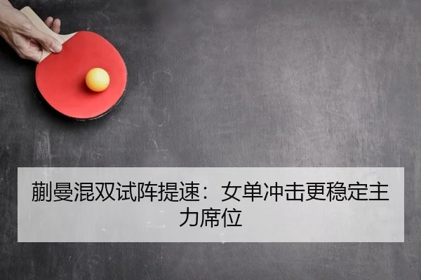 蒯曼混双试阵提速：女单冲击更稳定主力席位