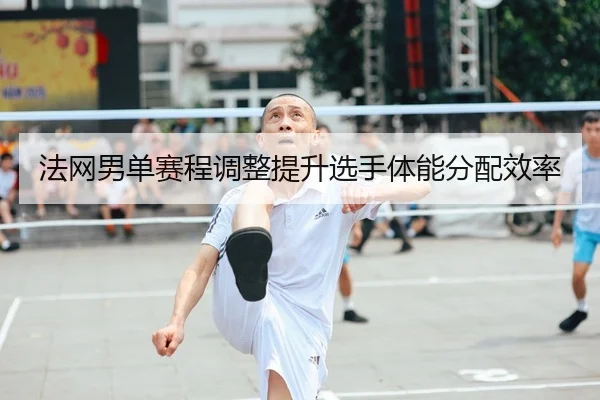 法网男单赛程调整提升选手体能分配效率
